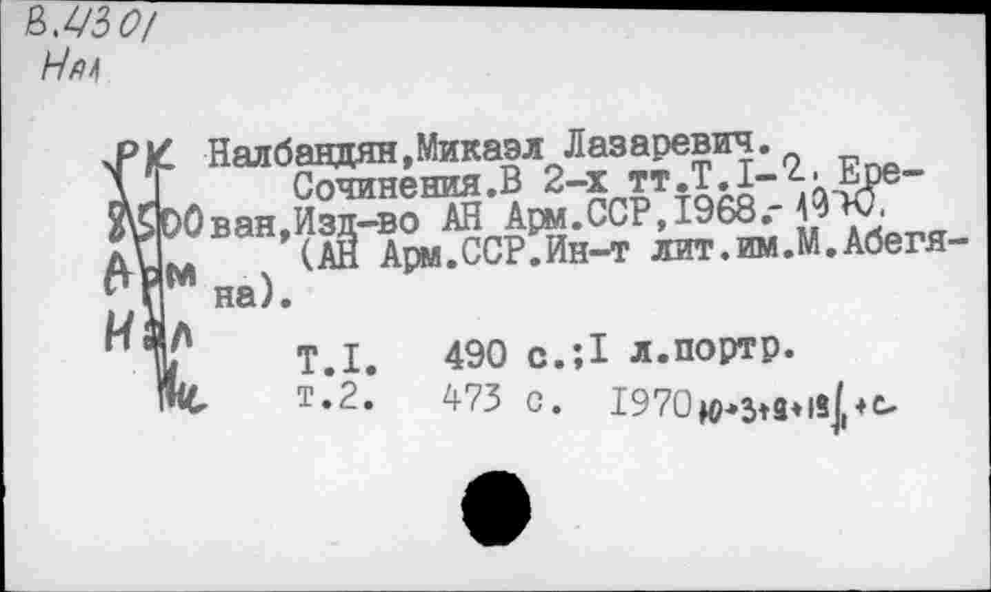 ﻿&мзо/
Нй*
и
Налбандян,Микаэл Лазаревич.
Сочинения.В 2-х тт.Т.1-^-Ере-
Ован,Изд-во АН Арм.ССР,х968." № ‘
(АН Арм.ССР.Ин-т лит.им.М.Абегя-и на).
Т.1.	490 с.;1 Л.портр.
т*2.’	473 с. 1970^ди8рс,